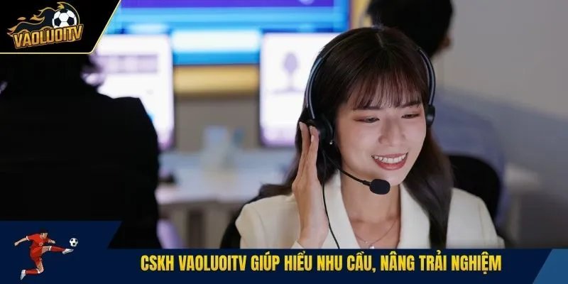 CSKH Vaoluoitv giúp hiểu nhu cầu, nâng trải nghiệm